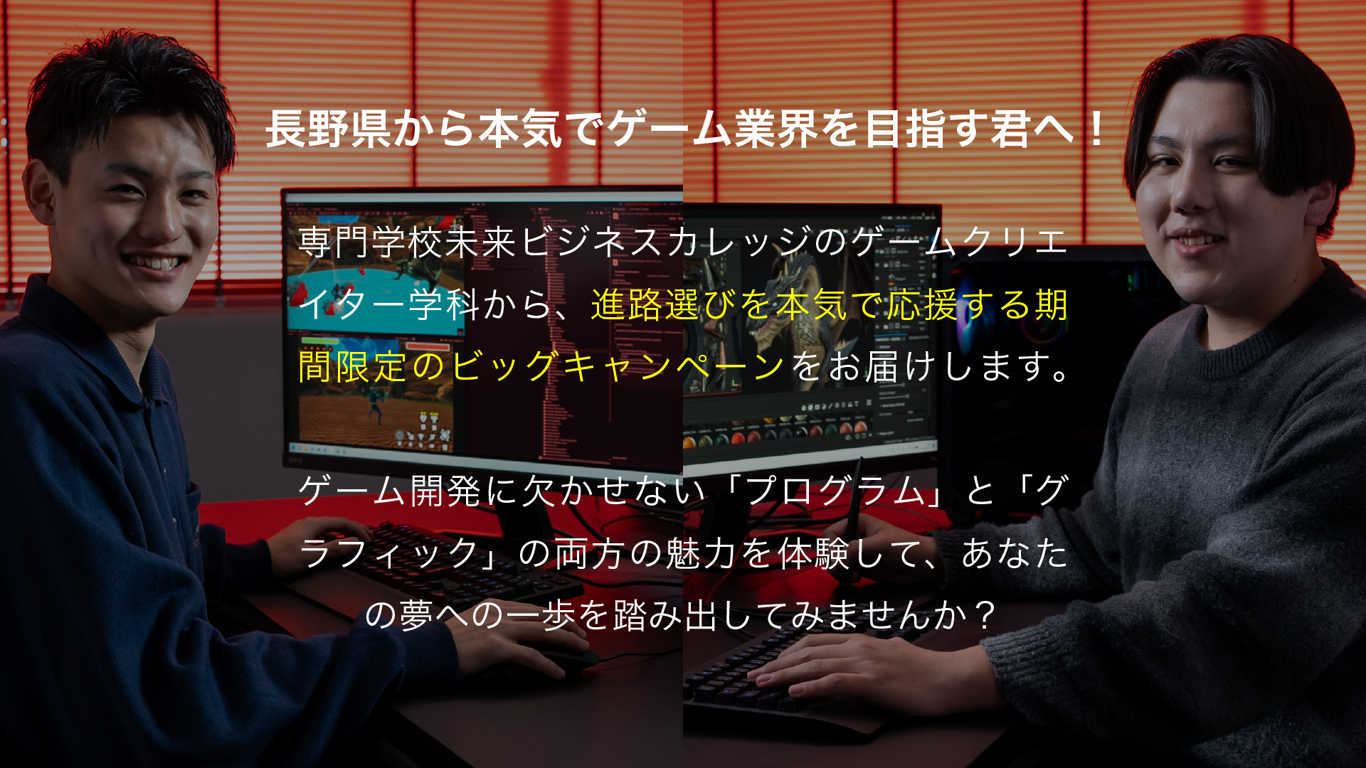 長野県から本気でゲーム業界を目指す君へ！
専門学校未来ビジネスカレッジのゲームクリエイター学科から、進路選びを本気で応援する期間限定のビッグキャンペーンをお届けします。
ゲーム開発に欠かせない「プログラム」と「グラフィック」の両方の魅力を体験して、あなたの夢への一歩を踏み出してみませんか？